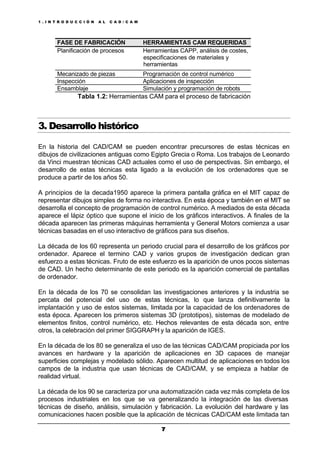 1 . I N T R O D U C C I Ó N A L C A D / C A M
77
FASE DE FABRICACIÓN HERRAMIENTAS CAM REQUERIDAS
Planificación de procesos Herramientas CAPP, análisis de costes,
especificaciones de materiales y
herramientas
Mecanizado de piezas Programación de control numérico
Inspección Aplicaciones de inspección
Ensamblaje Simulación y programación de robots
Tabla 1.2: Herramientas CAM para el proceso de fabricación
3. Desarrollo histórico
En la historia del CAD/CAM se pueden encontrar precursores de estas técnicas en
dibujos de civilizaciones antiguas como Egipto Grecia o Roma. Los trabajos de Leonardo
da Vinci muestran técnicas CAD actuales como el uso de perspectivas. Sin embargo, el
desarrollo de estas técnicas esta ligado a la evolución de los ordenadores que se
produce a partir de los años 50.
A principios de la decada1950 aparece la primera pantalla gráfica en el MIT capaz de
representar dibujos simples de forma no interactiva. En esta época y también en el MIT se
desarrolla el concepto de programación de control numérico. A mediados de esta década
aparece el lápiz óptico que supone el inicio de los gráficos interactivos. A finales de la
década aparecen las primeras máquinas herramienta y General Motors comienza a usar
técnicas basadas en el uso interactivo de gráficos para sus diseños.
La década de los 60 representa un periodo crucial para el desarrollo de los gráficos por
ordenador. Aparece el termino CAD y varios grupos de investigación dedican gran
esfuerzo a estas técnicas. Fruto de este esfuerzo es la aparición de unos pocos sistemas
de CAD. Un hecho determinante de este periodo es la aparición comercial de pantallas
de ordenador.
En la década de los 70 se consolidan las investigaciones anteriores y la industria se
percata del potencial del uso de estas técnicas, lo que lanza definitivamente la
implantación y uso de estos sistemas, limitada por la capacidad de los ordenadores de
esta época. Aparecen los primeros sistemas 3D (prototipos), sistemas de modelado de
elementos finitos, control numérico, etc. Hechos relevantes de esta década son, entre
otros, la celebración del primer SIGGRAPH y la aparición de IGES.
En la década de los 80 se generaliza el uso de las técnicas CAD/CAM propiciada por los
avances en hardware y la aparición de aplicaciones en 3D capaces de manejar
superficies complejas y modelado sólido. Aparecen multitud de aplicaciones en todos los
campos de la industria que usan técnicas de CAD/CAM, y se empieza a hablar de
realidad virtual.
La década de los 90 se caracteriza por una automatización cada vez más completa de los
procesos industriales en los que se va generalizando la integración de las diversas
técnicas de diseño, análisis, simulación y fabricación. La evolución del hardware y las
comunicaciones hacen posible que la aplicación de técnicas CAD/CAM este limitada tan
 