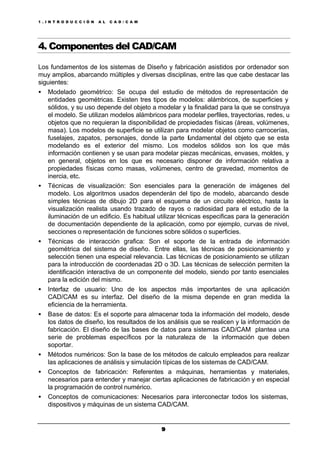 1 . I N T R O D U C C I Ó N A L C A D / C A M
99
4. Componentes del CAD/CAM
Los fundamentos de los sistemas de Diseño y fabricación asistidos por ordenador son
muy amplios, abarcando múltiples y diversas disciplinas, entre las que cabe destacar las
siguientes:
• Modelado geométrico: Se ocupa del estudio de métodos de representación de
entidades geométricas. Existen tres tipos de modelos: alámbricos, de superficies y
sólidos, y su uso depende del objeto a modelar y la finalidad para la que se construya
el modelo. Se utilizan modelos alámbricos para modelar perfiles, trayectorias, redes, u
objetos que no requieran la disponibilidad de propiedades físicas (áreas, volúmenes,
masa). Los modelos de superficie se utilizan para modelar objetos como carrocerías,
fuselajes, zapatos, personajes, donde la parte fundamental del objeto que se esta
modelando es el exterior del mismo. Los modelos sólidos son los que más
información contienen y se usan para modelar piezas mecánicas, envases, moldes, y
en general, objetos en los que es necesario disponer de información relativa a
propiedades físicas como masas, volúmenes, centro de gravedad, momentos de
inercia, etc.
• Técnicas de visualización: Son esenciales para la generación de imágenes del
modelo. Los algoritmos usados dependerán del tipo de modelo, abarcando desde
simples técnicas de dibujo 2D para el esquema de un circuito eléctrico, hasta la
visualización realista usando trazado de rayos o radiosidad para el estudio de la
iluminación de un edificio. Es habitual utilizar técnicas especificas para la generación
de documentación dependiente de la aplicación, como por ejemplo, curvas de nivel,
secciones o representación de funciones sobre sólidos o superficies.
• Técnicas de interacción grafica: Son el soporte de la entrada de información
geométrica del sistema de diseño. Entre ellas, las técnicas de posicionamiento y
selección tienen una especial relevancia. Las técnicas de posicionamiento se utilizan
para la introducción de coordenadas 2D o 3D. Las técnicas de selección permiten la
identificación interactiva de un componente del modelo, siendo por tanto esenciales
para la edición del mismo.
• Interfaz de usuario: Uno de los aspectos más importantes de una aplicación
CAD/CAM es su interfaz. Del diseño de la misma depende en gran medida la
eficiencia de la herramienta.
• Base de datos: Es el soporte para almacenar toda la información del modelo, desde
los datos de diseño, los resultados de los análisis que se realicen y la información de
fabricación. El diseño de las bases de datos para sistemas CAD/CAM plantea una
serie de problemas específicos por la naturaleza de la información que deben
soportar.
• Métodos numéricos: Son la base de los métodos de calculo empleados para realizar
las aplicaciones de análisis y simulación típicas de los sistemas de CAD/CAM.
• Conceptos de fabricación: Referentes a máquinas, herramientas y materiales,
necesarios para entender y manejar ciertas aplicaciones de fabricación y en especial
la programación de control numérico.
• Conceptos de comunicaciones: Necesarios para interconectar todos los sistemas,
dispositivos y máquinas de un sistema CAD/CAM.
 