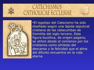 El logotipo del Catecismo ha sido
diseñado según una lápida sepulcral
cristiana de las catacumbas de
Domitila del siglo tercero. Esta
figura bucólica, de origen pagano,
se utilizó desde el comienzo por los
cristianos como símbolo del
descanso y la felicidad que el alma
del difunto encuentra en la vida
eterna
 