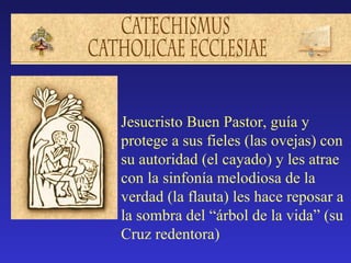 Jesucristo Buen Pastor, guía y
protege a sus fieles (las ovejas) con
su autoridad (el cayado) y les atrae
con la sinfonía melodiosa de la
verdad (la flauta) les hace reposar a
la sombra del “árbol de la vida” (su
Cruz redentora)
 