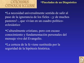 Pinceladas de un Diagnóstico


La necesidad universalmente sentida de salir al
paso de la ignorancia de los fieles –¡y de muchos
pastores!–, que vivían en un cuadro político-
eclesiástico
Culturalmente cristiano, pero con escaso
conocimiento y fundamentación personales del
mensaje vivo del Evangelio.
La certeza de la fe viene sustituida por la
seguridad de la hipótesis histórica.
 
