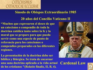 Sínodo de Obispos Extraordinario 1985
                20 años del Concilio Vaticano II
“Muchos que expresaron el deseo de que
un catecismo o compendio de toda la
doctrina católica tanto sobre la fe y la
moral que se prepare para que pueda
servir como una especie de punto de
referencia para los catecismos o
compendios preparados en las diferentes
regiones.
La presentación de la doctrina debe ser
bíblica y litúrgica. Se trata de encarnar
una sana doctrina aplicada a la vida actual       Cardenal Law
de los cristianos "(Relatio finalis, II, B, 4).
 