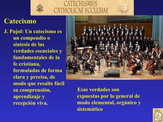 Catecismo
J. Pujol: Un catecismo es
    un compendio o
    síntesis de las
    verdades esenciales y
    fundamentales de la
    fe cristiana,
    formuladas de forma
    clara y precisa, de
    modo que resulte fácil
    su comprensión,          Esas verdades son
    aprendizaje y            expuestas por lo general de
    recepción viva.          modo elemental, orgánico y
                             sistemático
 