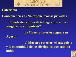 Catecismo
Consecuencias a) No expone teorías privadas
    Fuente de críticas de teólogos que no ven
  acogidas sus “hipótesis”
               b) Maestro interior según San
  Agustín
              c) Maestro exterior, el catequista
  y la comunidad de los discípulos que camina
  unida
 