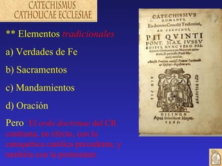 ** Elementos tradicionales
a) Verdades de Fe
b) Sacramentos
c) Mandamientos
d) Oración
Pero El ordo doctrinae del CR
contrasta, en efecto, con la
catequética católica precedente, y
también con la protestante
 