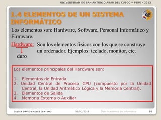 UNIVERSIDAD DE SAN ANTONIO ABAD DEL CUSCO – PERÚ - 2013

Los elementos son: Hardware, Software, Personal Informático y
Firmware.
Hardware: Son los elementos físicos con los que se construye
un ordenador. Ejemplos: teclado, monitor, etc.
duro
Los elementos principales del Hardware son:
1. Elementos de Entrada
2. Unidad Central de Proceso CPU (compuesto por la Unidad
Central, la Unidad Aritmético Lógica y la Memoria Central).
3. Elementos de Salida
4. Memoria Externa o Auxiliar

JAVIER DAVID CHÁVEZ CENTENO

06/02/2014

Dpto Académico de Informática

10

 