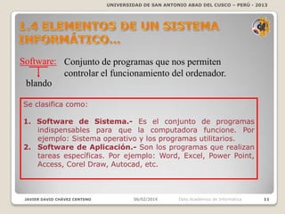 UNIVERSIDAD DE SAN ANTONIO ABAD DEL CUSCO – PERÚ - 2013

Software: Conjunto de programas que nos permiten
controlar el funcionamiento del ordenador.
blando
Se clasifica como:
1. Software de Sistema.- Es el conjunto de programas
indispensables para que la computadora funcione. Por
ejemplo: Sistema operativo y los programas utilitarios.
2. Software de Aplicación.- Son los programas que realizan
tareas específicas. Por ejemplo: Word, Excel, Power Point,
Access, Corel Draw, Autocad, etc.

JAVIER DAVID CHÁVEZ CENTENO

06/02/2014

Dpto Académico de Informática

11

 