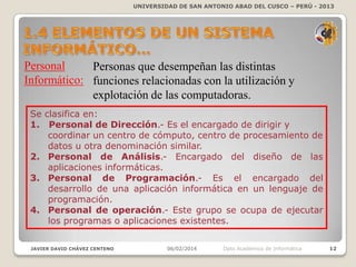 UNIVERSIDAD DE SAN ANTONIO ABAD DEL CUSCO – PERÚ - 2013

Personal
Personas que desempeñan las distintas
Informático: funciones relacionadas con la utilización y
explotación de las computadoras.
Se clasifica en:
1. Personal de Dirección.- Es el encargado de dirigir y
coordinar un centro de cómputo, centro de procesamiento de
datos u otra denominación similar.
2. Personal de Análisis.- Encargado del diseño de las
aplicaciones informáticas.
3. Personal de Programación.- Es el encargado del
desarrollo de una aplicación informática en un lenguaje de
programación.
4. Personal de operación.- Este grupo se ocupa de ejecutar
los programas o aplicaciones existentes.
JAVIER DAVID CHÁVEZ CENTENO

06/02/2014

Dpto Académico de Informática

12

 