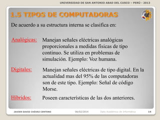 UNIVERSIDAD DE SAN ANTONIO ABAD DEL CUSCO – PERÚ - 2013

De acuerdo a su estructura interna se clasifica en:
Analógicas:

Manejan señales eléctricas analógicas
proporcionales a medidas físicas de tipo
continuo. Se utiliza en problemas de
simulación. Ejemplo: Voz humana.

Digitales:

Manejan señales eléctricas de tipo digital. En la
actualidad mas del 95% de las computadoras
son de este tipo. Ejemplo: Señal de código
Morse.

Híbridos:

Poseen características de las dos anteriores.

JAVIER DAVID CHÁVEZ CENTENO

06/02/2014

Dpto Académico de Informática

14

 