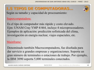 UNIVERSIDAD DE SAN ANTONIO ABAD DEL CUSCO – PERÚ - 2013

Según su tamaño y capacidad de procesamiento:

Supercomputadora:
Es el tipo de computador más rápido y costo elevado.
Ejm: UNAM Cray YMP 4/464, incluye 4 microprocesadores.
Ejemplos de aplicación: predicción sofisticada del
clima, investigación en energía nuclear, viajes espaciales, etc.
Mainframe:

Denominado también Macrocomputadora, fue diseñada para
dar servicio a grandes empresas y organizaciones. Soporta un
gran número de terminales o estaciones de trabajo. Por ejemplo,
la IBM 3090 soporta 5,000 terminales conectados.
JAVIER DAVID CHÁVEZ CENTENO

06/02/2014

Dpto Académico de Informática

15

 