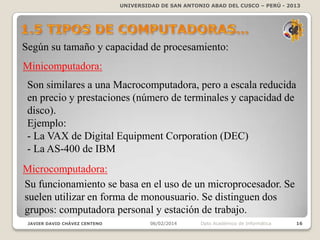 UNIVERSIDAD DE SAN ANTONIO ABAD DEL CUSCO – PERÚ - 2013

Según su tamaño y capacidad de procesamiento:
Minicomputadora:
Son similares a una Macrocomputadora, pero a escala reducida
en precio y prestaciones (número de terminales y capacidad de
disco).
Ejemplo:
- La VAX de Digital Equipment Corporation (DEC)
- La AS-400 de IBM
Microcomputadora:
Su funcionamiento se basa en el uso de un microprocesador. Se
suelen utilizar en forma de monousuario. Se distinguen dos
grupos: computadora personal y estación de trabajo.
JAVIER DAVID CHÁVEZ CENTENO

06/02/2014

Dpto Académico de Informática

16

 