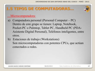 UNIVERSIDAD DE SAN ANTONIO ABAD DEL CUSCO – PERÚ - 2013

…Microcomputadora:
a) Computadora personal (Personal Computer – PC)
Dentro de este grupo se tienen:
Laptop, Notebook, Pocket-PC o Palmtop, Tablet
PC, Handheld PC (PDA-Asistente Digital
Personal), Teléfonos inteligentes, entre otros.
b) Estaciones de trabajo (Workstations)
Son microcomputadoras con potentes CPUs, que actúan
conectados a redes.

JAVIER DAVID CHÁVEZ CENTENO

06/02/2014

Dpto Académico de Informática

17

 