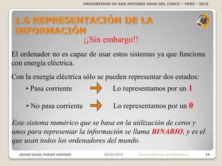UNIVERSIDAD DE SAN ANTONIO ABAD DEL CUSCO – PERÚ - 2013

¡¡Sin embargo!!
El ordenador no es capaz de usar estos sistemas ya que funciona
con energía eléctrica.
Con la energía eléctrica sólo se pueden representar dos estados:
• Pasa corriente

Lo representamos por un 1

• No pasa corriente

Lo representamos por un 0

Este sistema numérico que se basa en la utilización de ceros y
unos para representar la información se llama BINARIO, y es el
que usan todos los ordenadores del mundo.
JAVIER DAVID CHÁVEZ CENTENO

06/02/2014

Dpto Académico de Informática

19

 