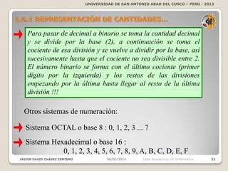 UNIVERSIDAD DE SAN ANTONIO ABAD DEL CUSCO – PERÚ - 2013

Para pasar de decimal a binario se toma la cantidad decimal
y se divide por la base (2), a continuación se toma el
cociente de esa división y se vuelve a dividir por la base, así
sucesivamente hasta que el cociente no sea divisible entre 2.
El número binario se forma con el último cociente (primer
dígito por la izquierda) y los restos de las divisiones
empezando por la última hasta llegar al resto de la última
división !!!

Otros sistemas de numeración:
Sistema OCTAL o base 8 : 0, 1, 2, 3 ... 7

Sistema Hexadecimal o base 16 :
0, 1, 2, 3, 4, 5, 6, 7, 8, 9, A, B, C, D, E, F
JAVIER DAVID CHÁVEZ CENTENO

06/02/2014

Dpto Académico de Informática

21

 