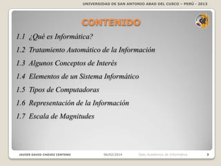 UNIVERSIDAD DE SAN ANTONIO ABAD DEL CUSCO – PERÚ - 2013

CONTENIDO
1.1 ¿Qué es Informática?
1.2 Tratamiento Automático de la Información

1.3 Algunos Conceptos de Interés
1.4 Elementos de un Sistema Informático
1.5 Tipos de Computadoras
1.6 Representación de la Información
1.7 Escala de Magnitudes

JAVIER DAVID CHÁVEZ CENTENO

06/02/2014

Dpto Académico de Informática

3

 