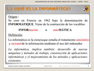 UNIVERSIDAD DE SAN ANTONIO ABAD DEL CUSCO – PERÚ - 2013

Origen.Se creo en Francia en 1962 bajo la denominación de
INFORMATIQUE. Viene de la contracción de los vocablos:
INFORmación

+

autoMÁTICA

Definición:
La informática es la ciencia que estudia el tratamiento automático
y racional de la información mediante el uso del ordenador.
La informática, implica también: desarrollo de nuevas
máquinas y métodos de trabajo, construcción de aplicaciones
informáticas y el mejoramiento de los métodos y aplicaciones
existentes.
JAVIER DAVID CHÁVEZ CENTENO

06/02/2014

Dpto Académico de Informática

4

 