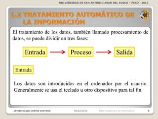 UNIVERSIDAD DE SAN ANTONIO ABAD DEL CUSCO – PERÚ - 2013

El tratamiento de los datos, también llamado procesamiento de
datos, se puede dividir en tres fases:

Entrada

Proceso

Salida

Entrada
Los datos son introducidos en el ordenador por el usuario.
Generalmente se usa el teclado u otro dispositivo para tal fin.

JAVIER DAVID CHÁVEZ CENTENO

06/02/2014

Dpto Académico de Informática

5

 
