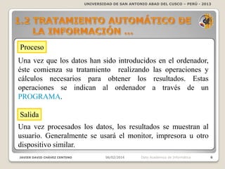 UNIVERSIDAD DE SAN ANTONIO ABAD DEL CUSCO – PERÚ - 2013

Proceso
Una vez que los datos han sido introducidos en el
ordenador, éste comienza su tratamiento realizando las
operaciones y cálculos necesarios para obtener los resultados.
Estas operaciones se indican al ordenador a través de un
PROGRAMA.
Salida
Una vez procesados los datos, los resultados se muestran al
usuario. Generalmente se usará el monitor, impresora u otro
dispositivo similar.
JAVIER DAVID CHÁVEZ CENTENO

06/02/2014

Dpto Académico de Informática

6

 