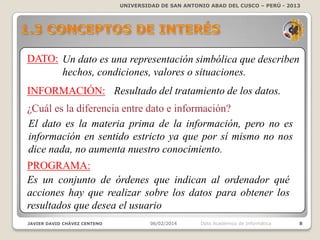UNIVERSIDAD DE SAN ANTONIO ABAD DEL CUSCO – PERÚ - 2013

DATO: Un dato es una representación simbólica que describen
hechos, condiciones, valores o situaciones.
INFORMACIÓN: Resultado del tratamiento de los datos.
¿Cuál es la diferencia entre dato e información?
El dato es la materia prima de la información, pero no es
información en sentido estricto ya que por sí mismo no nos
dice nada, no aumenta nuestro conocimiento.
PROGRAMA:
Es un conjunto de órdenes que indican al ordenador qué
acciones hay que realizar sobre los datos para obtener los
resultados que desea el usuario
JAVIER DAVID CHÁVEZ CENTENO

06/02/2014

Dpto Académico de Informática

8

 