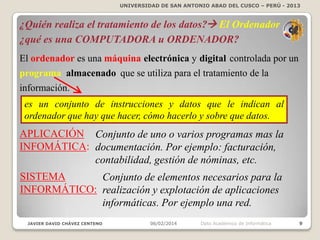 UNIVERSIDAD DE SAN ANTONIO ABAD DEL CUSCO – PERÚ - 2013

¿Quién realiza el tratamiento de los datos? El Ordenador
¿qué es una COMPUTADORA u ORDENADOR?
El ordenador es una máquina electrónica y digital controlada por un
programa almacenado que se utiliza para el tratamiento de la
información.
es un conjunto de instrucciones y datos que le indican al
ordenador que hay que hacer, cómo hacerlo y sobre que datos.

APLICACIÓN Conjunto de uno o varios programas mas la
INFOMÁTICA: documentación. Por ejemplo: facturación,
contabilidad, gestión de nóminas, etc.
SISTEMA
Conjunto de elementos necesarios para la
INFORMÁTICO: realización y explotación de aplicaciones
informáticas. Por ejemplo una red.
JAVIER DAVID CHÁVEZ CENTENO

06/02/2014

Dpto Académico de Informática

9

 
