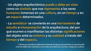 - Un objeto arquitectónico puede y debe ser visto
como un símbolo que nos representa a los seres
humanos inmersos en una cultura, en un tiempo y en
un espacio determinados.
- La semiótica* se convierte en una herramienta de
estudio e interpretación de la arquitectura; del por
qué ocurren o manifiestan las distintas significaciones
del objeto ante su entorno y su realidad a través del
tiempo y del espacio.
* Ciencia que estudia los diferentes sistemas de signos que permiten la comunicación
entre los diferentes individuos o los modos de producción, función, recepción y cultura.
 