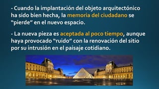 - Cuando la implantación del objeto arquitectónico
ha sido bien hecha, la memoria del ciudadano se
“pierde” en el nuevo espacio.
- La nueva pieza es aceptada al poco tiempo, aunque
haya provocado “ruido” con la renovación del sitio
por su intrusión en el paisaje cotidiano.
 