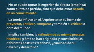 - No se puede tomar la experiencia directa (empírica)
como punto de partida, sino que debe estar basada
en un conocimiento.
- La teoría influye en el Arquitecto en su forma de
proyectar, analizar, comparar y también al criticar la
obra del mundo.
- Implica también, la reflexión de su mismo proceso
histórico: ¿cómo se han originado y constituido las
diferentes posturas teóricas?, ¿cuál ha sido su
devenir y desarrollo?
 