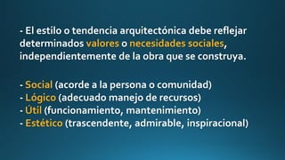 - El estilo o tendencia arquitectónica debe reflejar
determinados valores o necesidades sociales,
independientemente de la obra que se construya.
- Social (acorde a la persona o comunidad)
- Lógico (adecuado manejo de recursos)
- Útil (funcionamiento, mantenimiento)
- Estético (trascendente, admirable, inspiracional)
 