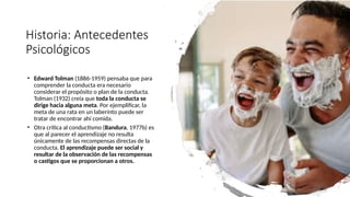 Historia: Antecedentes
Psicológicos
• Edward Tolman (1886-1959) pensaba que para
comprender la conducta era necesario
considerar el propósito o plan de la conducta.
Tolman (1932) creía que toda la conducta se
dirige hacia alguna meta. Por ejemplificar, la
meta de una rata en un laberinto puede ser
tratar de encontrar ahí comida.
• Otra crítica al conductismo (Bandura, 1977b) es
que al parecer el aprendizaje no resulta
únicamente de las recompensas directas de la
conducta. El aprendizaje puede ser social y
resultar de la observación de las recompensas
o castigos que se proporcionan a otros.
 