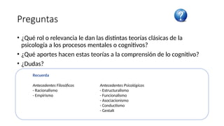 Preguntas
• ¿Qué rol o relevancia le dan las distintas teorías clásicas de la
psicología a los procesos mentales o cognitivos?
• ¿Qué aportes hacen estas teorías a la comprensión de lo cognitivo?
• ¿Dudas?
Recuerda
Antecedentes Filosóficos Antecedentes Psicológicos
- Racionalismo - Estructuralismo
- Empirismo - Funcionalismo
- Asociacionismo
- Conductismo
- Gestalt
 