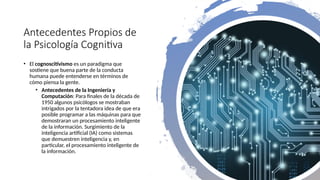 Antecedentes Propios de
la Psicología Cognitiva
• El cognoscitivismo es un paradigma que
sostiene que buena parte de la conducta
humana puede entenderse en términos de
cómo piensa la gente.
• Antecedentes de la Ingeniería y
Computación: Para finales de la década de
1950 algunos psicólogos se mostraban
intrigados por la tentadora idea de que era
posible programar a las máquinas para que
demostraran un procesamiento inteligente
de la información. Surgimiento de la
inteligencia artificial (IA) como sistemas
que demuestren inteligencia y, en
particular, el procesamiento inteligente de
la información.
 