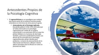 Antecedentes Propios de
la Psicología Cognitiva
• El cognoscitivismo es un paradigma que sostiene
que buena parte de la conducta humana puede
entenderse en términos de cómo piensa la gente.
• Antecedentes de la Psicología Aplicada:
Donald Broadbent (1926-1993) afirmaba que
se había interesado en la psicología
cognoscitiva por medio de un enigma
concerniente a una aeronave AT6 en la que los
pilotos fallaban en el proceso de aterrizaje.
También, parte de la publicidad ha hecho uso
directo de los principios de la psicología
cognoscitiva para atraer clientes para
productos. La teoría de procesamiento de la
información de Shannon y Weaver intenta
aplicar principios para la eficacia en cómo se
procesan los datos.
 