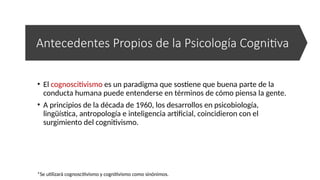 *Se utilizará cognoscitivismo y cognitivismo como sinónimos.
Antecedentes Propios de la Psicología Cognitiva
• El cognoscitivismo es un paradigma que sostiene que buena parte de la
conducta humana puede entenderse en términos de cómo piensa la gente.
• A principios de la década de 1960, los desarrollos en psicobiología,
lingüística, antropología e inteligencia artificial, coincidieron con el
surgimiento del cognitivismo.
 