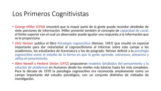 Los Primeros Cognitivistas
• George Miller (1956) encontró que la mayor parte de la gente puede recordar alrededor de
siete porciones de información. Miller presentó también el concepto de capacidad de canal,
el límite superior con el cual un observador puede igualar una respuesta a la información que
se le proporciona.
• Ulric Neisser publica el libro Psicología cognoscitiva (Neisser, 1967) que resultó en especial
importante para dar notoriedad al cognoscitivismo al informar sobre este campo a los
académicos, los estudiantes de licenciatura y los de posgrado. Neisser definió a la psicología
cognoscitiva como el estudio de la forma en que la gente aprende, estructura, almacena y
utiliza el conocimiento.
• Allen Newell y Herbert Simón (1972) propusieron modelos detallados del pensamiento y la
solución de problemas en humanos desde los niveles más básicos hasta los más complejos.
Para la década de 1970 la psicología cognoscitiva era reconocida ampliamente como un
campo importante del estudio psicológico, con un conjunto distintivo de métodos de
investigación.
 
