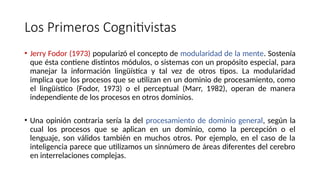 Los Primeros Cognitivistas
• Jerry Fodor (1973) popularizó el concepto de modularidad de la mente. Sostenía
que ésta contiene distintos módulos, o sistemas con un propósito especial, para
manejar la información lingüística y tal vez de otros tipos. La modularidad
implica que los procesos que se utilizan en un dominio de procesamiento, como
el lingüístico (Fodor, 1973) o el perceptual (Marr, 1982), operan de manera
independiente de los procesos en otros dominios.
• Una opinión contraria sería la del procesamiento de dominio general, según la
cual los procesos que se aplican en un dominio, como la percepción o el
lenguaje, son válidos también en muchos otros. Por ejemplo, en el caso de la
inteligencia parece que utilizamos un sinnúmero de áreas diferentes del cerebro
en interrelaciones complejas.
 