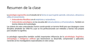 Resumen de la clase
La psicología cognoscitiva es el estudio de la forma en que la gente aprende, estructura, almacena y
utiliza el conocimiento.
• Antecedentes filosóficos en el empirismo y racionalismo.
• Antecedentes psicológicos en las escuelas del estructuralismo y el funcionalismo. También en
teorías clásicas de la psicología.
Las síntesis de estos antecedentes fueron construyendo un terreno fértil para que despegara como
disciplina alrededor de 1960-70 y que se iría perfeccionando con métodos y teorías más propias
para estudiar lo cognitivo.
La psicología cognoscitiva también recibió importantes influencias de la psicobiología, lingüística,
antropología e inteligencia artificial que favorecieron su desarrollo, comprensión y aplicación,
naciendo así los investigadores especializados en este campo.
 