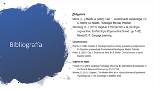 Bibliografía
Obligatoria
Morris, C., y Maisto, A. (2009). Cap. 1. La ciencia de la psicología. En
C. Morris y A. Maisto, Psicología. México: Pearson.
Sternberg, R. J. (2011). Capítulo 1: Introducción a la psicología
cognoscitiva. En Psicología Cognoscitiva (5ta ed., pp. 1–32).
México D. F.: Cengage Learning.
Complementaria
Puente, A. (1998). Capítulo 3: Psicología cognitiva, raíces, supuestos y prospecciones.
En Cognición y Aprendizaje. Fundamentos Psicológicos. Madrid: Pirámide.
Pinker, S. (2001). Cap. 1. Dotación de Serie. En S. Pinker, Cómo Funciona la Mente.
España: Destino.
Sugerida en Inglés
Frensch, P. A. (2001). Cognitive Psychology: Overview. En International Encyclopedia of
the Social & Behavioral Sciences (pp. 2147–2154)
Mandler, G. (2011). Chapter 1: The Modern Mind. En A History of Modern Experimental
Psychology (pp. 1–16). Cambridge: A Bradford Book.
 