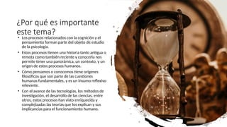 ¿Por qué es importante
este tema?
• Los procesos relacionados con la cognición y el
pensamiento forman parte del objeto de estudio
de la psicología.
• Estos procesos tienen una historia tanto antigua o
remota como también reciente y conocerla nos
permite tener una panorámica, un contexto, y un
origen de estos procesos humanos.
• Cómo pensamos o conocemos tiene orígenes
filosóficos que son parte de las cuestiones
humanas fundamentales, y es un insumo reflexivo
relevante.
• Con el avance de las tecnologías, los métodos de
investigación, el desarrollo de las ciencias, entre
otros, estos procesos han visto enriquecida y
complejizadas las teorías que los explican y sus
implicancias para el funcionamiento humano.
 