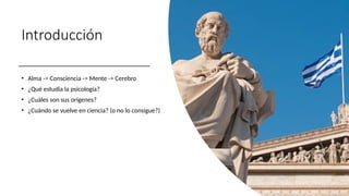 Introducción
• Alma -> Consciencia -> Mente -> Cerebro
• ¿Qué estudia la psicología?
• ¿Cuáles son sus orígenes?
• ¿Cuándo se vuelve en ciencia? (o no lo consigue?)
 