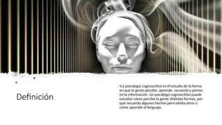 Definición
•La psicología cognoscitiva es el estudio de la forma
en que la gente percibe, aprende, recuerda y piensa
en la información. Un psicólogo cognoscitivo puede
estudiar cómo percibe la gente distintas formas, por
qué recuerda algunos hechos pero olvida otros o
cómo aprende el lenguaje.
 
