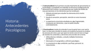 Historia:
Antecedentes
Psicológicos
• El estructuralismo fue la primera escuela importante de pensamiento en
la psicología; su propósito era entender la estructura (configuración de
elementos) de la mente y sus percepciones por medio del análisis de
esas percepciones en los elementos que las constituyen.
• Método principal para estudiar los elementos de la mente:
introspección.
• Estudia la sensación, percepción, atención en seres humanos
sanos.
• La experiencia consciente estudiada era algo fragmentado,
compuesto por elementos, y que se podía estudiar
controladamente.
• El funcionalismo trataba de entender lo que la gente hace y por qué lo
hace. La clave para estudiar la mente y la conducta humanas era analizar
los procesos de cómo y por qué opera la mente como lo hace en lugar
de estudiar los contenidos y elementos estructurales de la mente.
• Utiliza diversos métodos, y estudia múltiples fenómenos
psicológicos.
• Interesado en lo pragmático y útil de lo psicológico.
• La consciencia es algo cambiante, que fluye, personal, no
reduccionista.
 