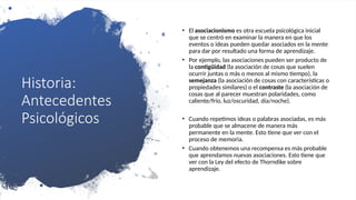 Historia:
Antecedentes
Psicológicos
• El asociacionismo es otra escuela psicológica inicial
que se centró en examinar la manera en que los
eventos o ideas pueden quedar asociados en la mente
para dar por resultado una forma de aprendizaje.
• Por ejemplo, las asociaciones pueden ser producto de
la contigüidad (la asociación de cosas que suelen
ocurrir juntas o más o menos al mismo tiempo), la
semejanza (la asociación de cosas con características o
propiedades similares) o el contraste (la asociación de
cosas que al parecer muestran polaridades, como
caliente/frío, luz/oscuridad, día/noche).
• Cuando repetimos ideas o palabras asociadas, es más
probable que se almacene de manera más
permanente en la mente. Esto tiene que ver con el
proceso de memoria.
• Cuando obtenemos una recompensa es más probable
que aprendamos nuevas asociaciones. Esto tiene que
ver con la Ley del efecto de Thorndike sobre
aprendizaje.
 