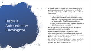 Historia:
Antecedentes
Psicológicos
• El conductismo es una perspectiva teórica de que la
psicología sólo debería concentrarse en la relación
entre la conducta observable y los eventos o estímulos
ambientales.
• Algunos estudiaron respuestas que eran
desencadenadas de manera involuntaria como
reacción a lo que parecían ser eventos externos
no relacionados (Condicionamiento Clásico)
• Otros estudiaron respuestas que eran voluntarias
(Condicionamiento Operante)
• Psicología como la ciencia que estudia la conducta
observable, medible, predecible.
• Existen procesos mentales pero estos no son
determinantes o suficientes para explicar lo que los
organismos hacen. No son observables directamente.
Forman parte de una “caja negra”.
• Los principios del aprendizaje observados y estudiados
en animales son esencialmente los mismos que se
pueden aplicar en seres humanos.
 