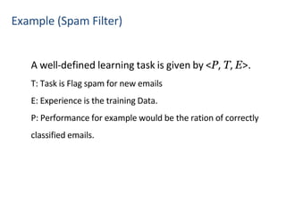 Example (Spam Filter)
A well-defined learning task is given by <P, T, E>.
T: Task is Flag spam for new emails
E: Experience is the training Data.
P: Performance for example would be the ration of correctly
classified emails.
 