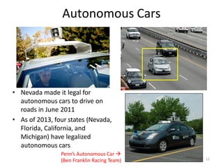 Autonomous Cars
• Nevada made it legal for
autonomous cars to drive on
roads in June 2011
• As of 2013, four states (Nevada,
Florida, California, and
Michigan) have legalized
autonomous cars
Penn’s Autonomous Car 
(Ben Franklin Racing Team) 12
 