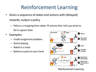 Reinforcement Learning
• Given a sequence of states and actions with (delayed)
rewards, output a policy
– Policy is a mapping from states  actions that tells you what to
do in a given state
• Examples:
– Credit assignment problem
– Game playing
– Robot in a maze
– Balance a pole on your hand
Reinforcement Learning
 