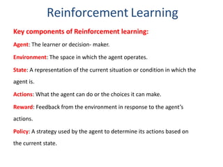 Reinforcement Learning
Key components of Reinforcement learning:
Agent: The learner or decision- maker.
Environment: The space in which the agent operates.
State: A representation of the current situation or condition in which the
agent is.
Actions: What the agent can do or the choices it can make.
Reward: Feedback from the environment in response to the agent’s
actions.
Policy: A strategy used by the agent to determine its actions based on
the current state.
 