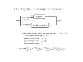 The Agent-Environment Interface
Agent and environment interact at discrete time steps
Agent observes state at step t: st S
: t  0, 1, 2, K
produces action at step t : at  A(st )
gets resulting reward :
and resulting next state :
rt1 
st1
. . . st at
rt +1 st +1
at +1
rt +2 st +2
at +2
rt +3 st +3
. . .
at +3
 