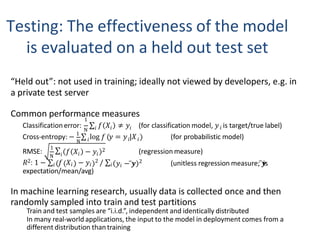 Testing: The effectiveness of the model
is evaluated on a held out test set
“Held out”: not used in training; ideally not viewed by developers, e.g. in
a private test server
Common performance measures
N 𝑖 𝑖 𝑖
1
Classificationerror: ∑ 𝑓 𝑋 ≠ 𝑦 (for classification model, 𝑦 is target/true label)
N 𝑖
Cross-entropy: − 1
∑ log 𝑓 𝑦 = 𝑦 |𝑋
𝑖 𝑖
𝑖
(for probabilistic model)
RMSE:
N
1
∑𝑖 𝑓 𝑋 − 𝑦
𝑖 𝑖
2 (regression measure)
𝑦𝑖 − 𝒚
̅
𝑅2: 1 − ∑𝑖 𝑓 𝑋𝑖 − 𝑦𝑖
2 / ∑𝑖
expectation/mean/avg)
2 (unitless regression measure; 𝒚
̅ is
In machine learning research, usually data is collected once and then
randomly sampled into train and test partitions
Train and test samples are “i.i.d.”, independent and identically distributed
In many real-world applications, the input to the model in deployment comes from a
different distribution than training
 
