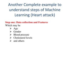 Another Complete example to
understand steps of Machine
Learning (Heart attack)
Step one: Data collection and Features
Which may be
 Age
 Gender
 Blood pressure
 Cholesterol levels
 and others
 